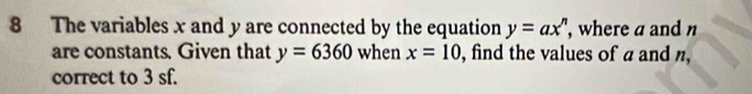 The variables x and y are connected by the equation y=ax^n , where a and 
are constants. Given that y=6360 when x=10 , find the values of a and n, 
correct to 3 sf.