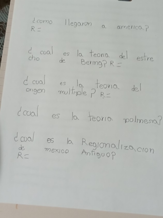 dcomo llegaron a america?
R=
d cual es la teoria del estre 
cho de Bering? R=
dcual es 10. teoria del 
orgen multiole? R=
dccal es la feoria polnesa? 
doval es la Regronalizacion 
de mexice Anfigoo?
R=