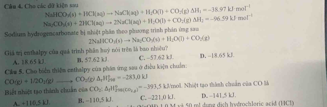 Cho các dữ kiện sau NaHCO_3(s)+HCl(aq)to NaCl(aq)+H_2O(l)+CO_2(g)△ H_1=-38.97kJ· mol^(-1)
Na_2CO_3(s)+2HCl(aq)to 2NaCl(aq)+H_2O(l)+CO_2(g)△ H_2=-96.59kJ· mol^(-1)
Sodium hydrogencarbonate bị nhiệt phân theo phương trình phản ứng sau
2NaHCO_3(s)to Na_2CO_3(s)+H_2O(l)+CO_2(g)
Giá trị enthalpy của quá trình phân huỷ nói trên là bao nhiêu?
A. 18.65 kJ. B. 57.62 kJ. C. -57.62 kJ. D. −18.65 kJ.
Câu 5. Cho biến thiên enthalpy của phản ứng sau ở điều kiện chuẩn:
CO(g)+1/2O_2(g)to CO_2(g)△ _rH_(298)^o=-283,0kJ
Biết nhiệt tạo thành chuẩn ciaCO_2:△ _fH_298(CO_2,g)^circ =-393,5kJ/m kJ/mol. Nhiệt tạo thành chuẩn của CO là
A. +110,5 kJ. B. −110,5 kJ. C. -221,0 kJ. D. --141,5 kJ.
1 0 M và 50 ml dụng dịch hydrochloric acid (HCl)