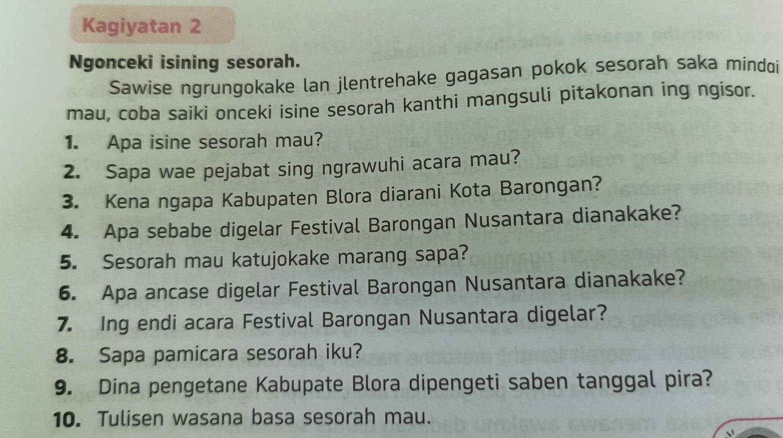 Kagiyatan 2 
Ngonceki isining sesorah. 
Sawise ngrungokake lan jlentrehake gagasan pokok sesorah saka mindqi 
mau, coba saiki onceki isine sesorah kanthi mangsuli pitakonan ing ngisor. 
1. Apa isine sesorah mau? 
2. Sapa wae pejabat sing ngrawuhi acara mau? 
3. Kena ngapa Kabupaten Blora diarani Kota Barongan? 
4. Apa sebabe digelar Festival Barongan Nusantara dianakake? 
5. Sesorah mau katujokake marang sapa? 
6. Apa ancase digelar Festival Barongan Nusantara dianakake? 
7. Ing endi acara Festival Barongan Nusantara digelar? 
8. Sapa pamicara sesorah iku? 
9. Dina pengetane Kabupate Blora dipengeti saben tanggal pira? 
10. Tulisen wasana basa sesorah mau.