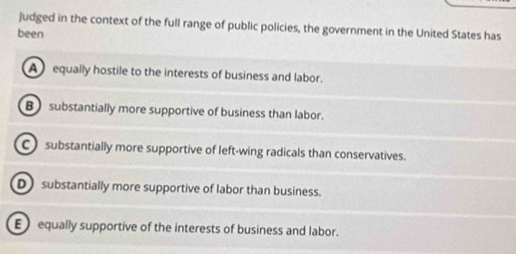 judged in the context of the full range of public policies, the government in the United States has
been
A equally hostile to the interests of business and labor.
B substantially more supportive of business than labor.
C substantially more supportive of left-wing radicals than conservatives.
D substantially more supportive of labor than business.
E equally supportive of the interests of business and labor.