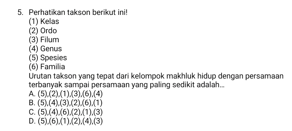 Perhatikan takson berikut ini!
(1) Kelas
(2) Ordo
(3) Filum
(4) Genus
(5) Spesies
(6) Familia
Urutan takson yang tepat dari kelompok makhluk hidup dengan persamaan
terbanyak sampai persamaan yang paling sedikit adalah...
A. (5),(2), (1),(3), (6), (4)
B. (5),(4), (3), (2),(6),(1)
C. (5),(4),(6),(2),(1),(3)
D. (5),(6), (1),(2),(4),(3)