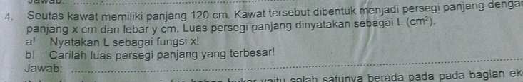 Seutas kawat memiliki panjang 120 cm. Kawat tersebut dibentuk menjadi persegi panjang denga 
panjang x cm dan lebar y cm. Luas persegi panjang dinyatakan sebagai L(cm^2). 
a! Nyatakan L sebagai fungsi x! 
b! Carilah luas persegi panjang yang terbesar! 
Jawab:_ 
aitu salah satuṇía berada pada pada bagian ek