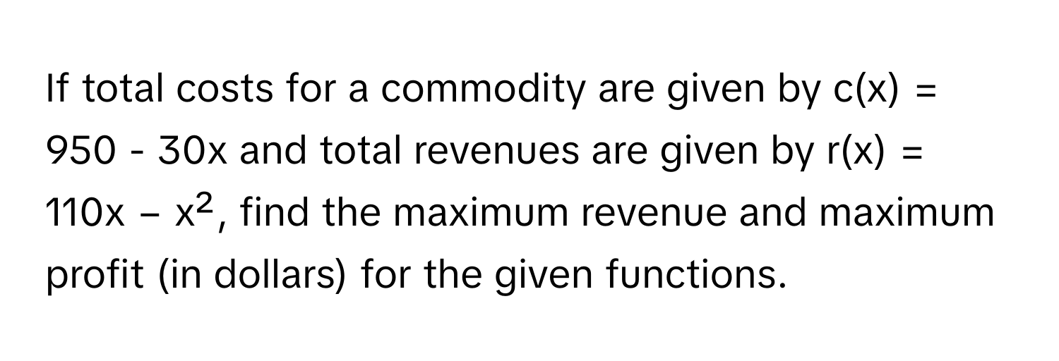 If total costs for a commodity are given by c(x) = 950 - 30x and total revenues are given by r(x) = 110x − x², find the maximum revenue and maximum profit (in dollars) for the given functions.