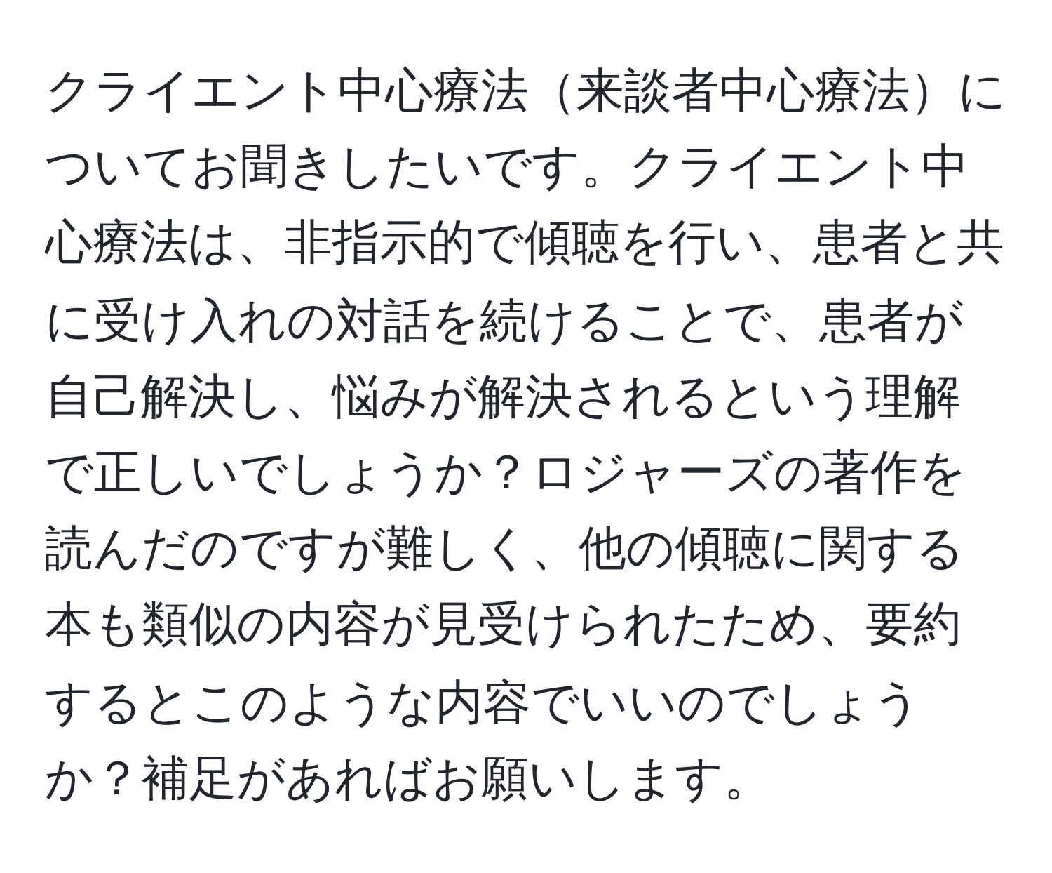 クライエント中心療法来談者中心療法についてお聞きしたいです。クライエント中心療法は、非指示的で傾聴を行い、患者と共に受け入れの対話を続けることで、患者が自己解決し、悩みが解決されるという理解で正しいでしょうか？ロジャーズの著作を読んだのですが難しく、他の傾聴に関する本も類似の内容が見受けられたため、要約するとこのような内容でいいのでしょうか？補足があればお願いします。