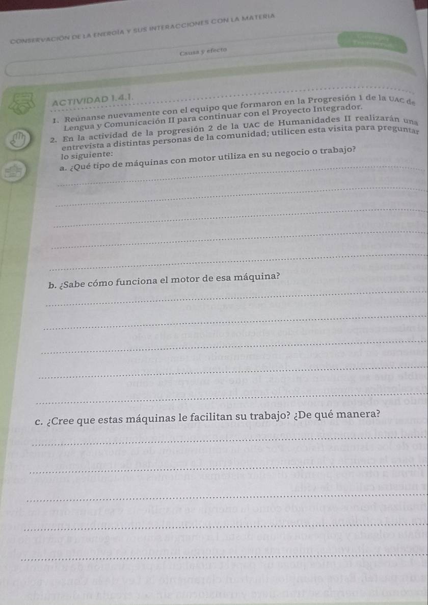 CONSERVACIÓN DE LA ENEROíA y SUS INTERACCIÓNES CON lA MATERIA 
Causa y efecto 
ACTIVIDAD 1.4.1. 
1. Reúnanse nuevamente con el equipo que formaron en la Progresión 1 de la v A C 
Lengua y Comunicación II para continuar con el Proyecto Integrador. 
2. En la actividad de la progresión 2 de la UAC de Humanidades II realizarán una 
entrevista a distintas personas de la comunidad; utilicen esta visita para preguntar 
_ 
lo siguiente: 
a. ¿Qué tipo de máquinas con motor utiliza en su negocio o trabajo? 
_ 
_ 
_ 
_ 
_ 
b. ¿Sabe cómo funciona el motor de esa máquina? 
_ 
_ 
_ 
_ 
c. ¿Cree que estas máquinas le facilitan su trabajo? ¿De qué manera? 
_ 
_ 
_ 
_ 
_