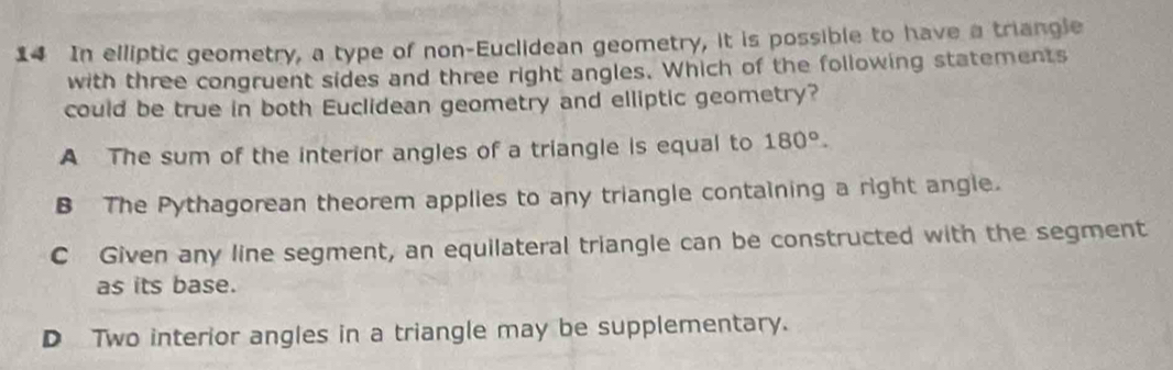 In elliptic geometry, a type of non-Euclidean geometry, it is possible to have a triangle
with three congruent sides and three right angles. Which of the following statements
could be true in both Euclidean geometry and elliptic geometry?
A The sum of the interior angles of a triangle is equal to 180°.
B The Pythagorean theorem applies to any triangle containing a right angle.
C Given any line segment, an equilateral triangle can be constructed with the segment
as its base.
D Two interior angles in a triangle may be supplementary.