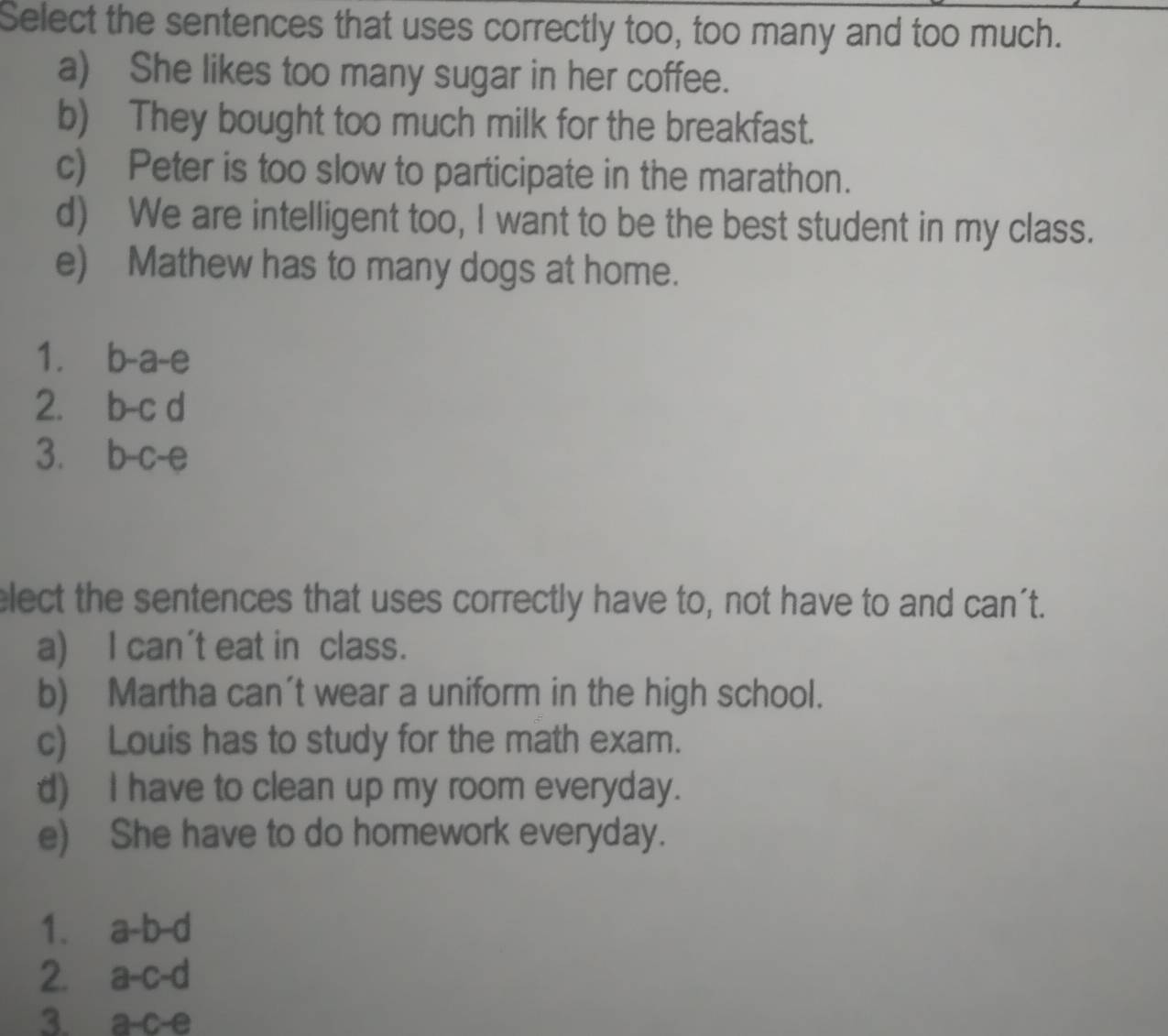 Select the sentences that uses correctly too, too many and too much.
a) She likes too many sugar in her coffee.
b) They bought too much milk for the breakfast.
c) Peter is too slow to participate in the marathon.
d) We are intelligent too, I want to be the best student in my class.
e) Mathew has to many dogs at home.
1. b-a-e
2. b-c d
3. D-C- e
lect the sentences that uses correctly have to, not have to and can't.
a) I can't eat in class.
b) Martha can't wear a uniform in the high school.
c) Louis has to study for the math exam.
d) I have to clean up my room everyday.
e) She have to do homework everyday.
1. a-b-d
2. a-c-d
3. a-c-e