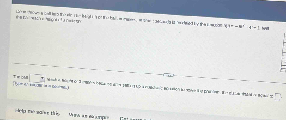 the ball reach a height of 3 meters? 
Deon throws a ball into the air. The height h of the ball, in meters, at time t seconds is modeled by the function h(t)=-5t^2+4t+1.. Will 
(Type an integer or a decimal.) 
The ball reach a height of 3 meters because after setting up a quadratic equation to solve the problem, the discriminant is equal to 
□ . 
Help me solve this View an example