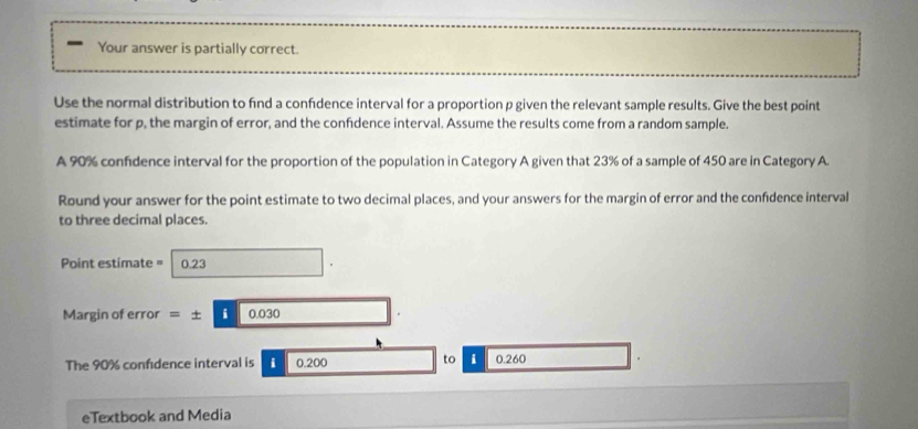 Your answer is partially correct. 
Use the normal distribution to find a confdence interval for a proportion p given the relevant sample results. Give the best point 
estimate for p, the margin of error, and the confidence interval. Assume the results come from a random sample. 
A 90% confidence interval for the proportion of the population in Category A given that 23% of a sample of 450 are in Category A. 
Round your answer for the point estimate to two decimal places, and your answers for the margin of error and the confidence interval 
to three decimal places.
Point estimate = 0.23 x_-
Margin of error =± i| 0.030
The 90% confdence interval is i 0.200 to i 0.260
eTextbook and Media