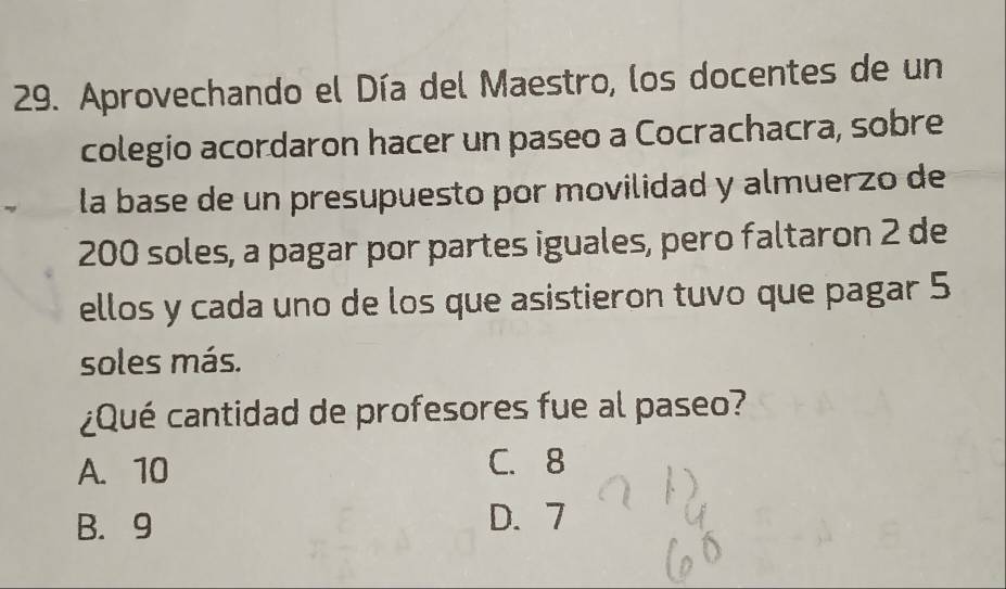 Aprovechando el Día del Maestro, los docentes de un
colegio acordaron hacer un paseo a Cocrachacra, sobre
la base de un presupuesto por movilidad y almuerzo de
200 soles, a pagar por partes iguales, pero faltaron 2 de
ellos y cada uno de los que asistieron tuvo que pagar 5
soles más.
¿Qué cantidad de profesores fue al paseo?
A. 10 C. 8
B. 9 D. 7