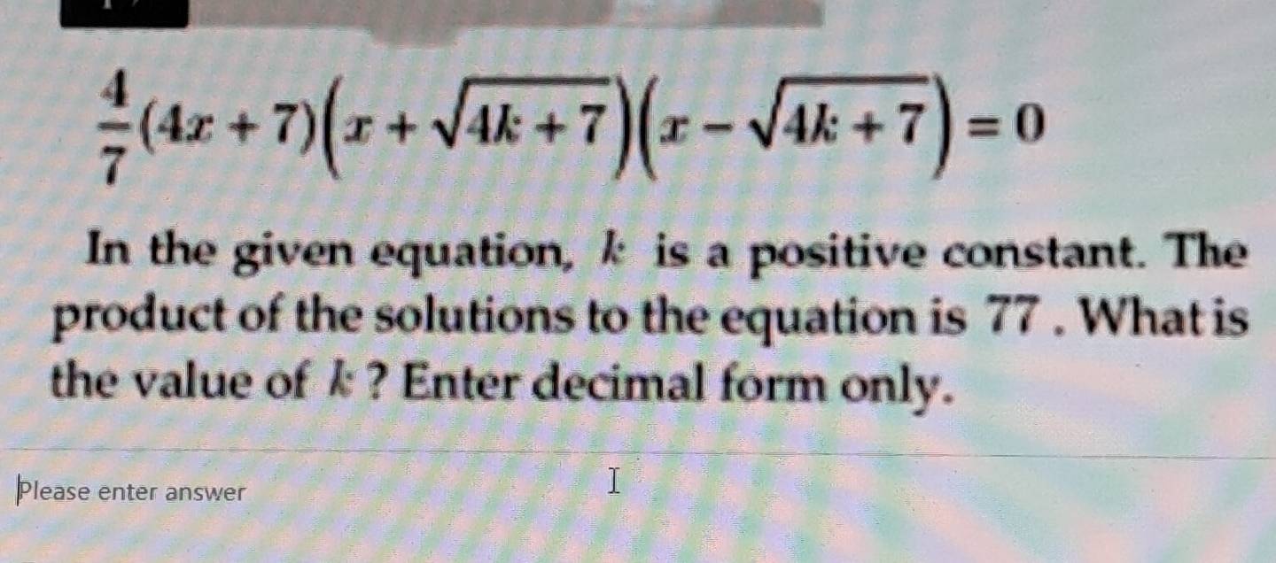  4/7 (4x+7)(x+sqrt(4k+7))(x-sqrt(4k+7))=0
In the given equation, k is a positive constant. The 
product of the solutions to the equation is 77. What is 
the value of k ? Enter decimal form only. 
Please enter answer