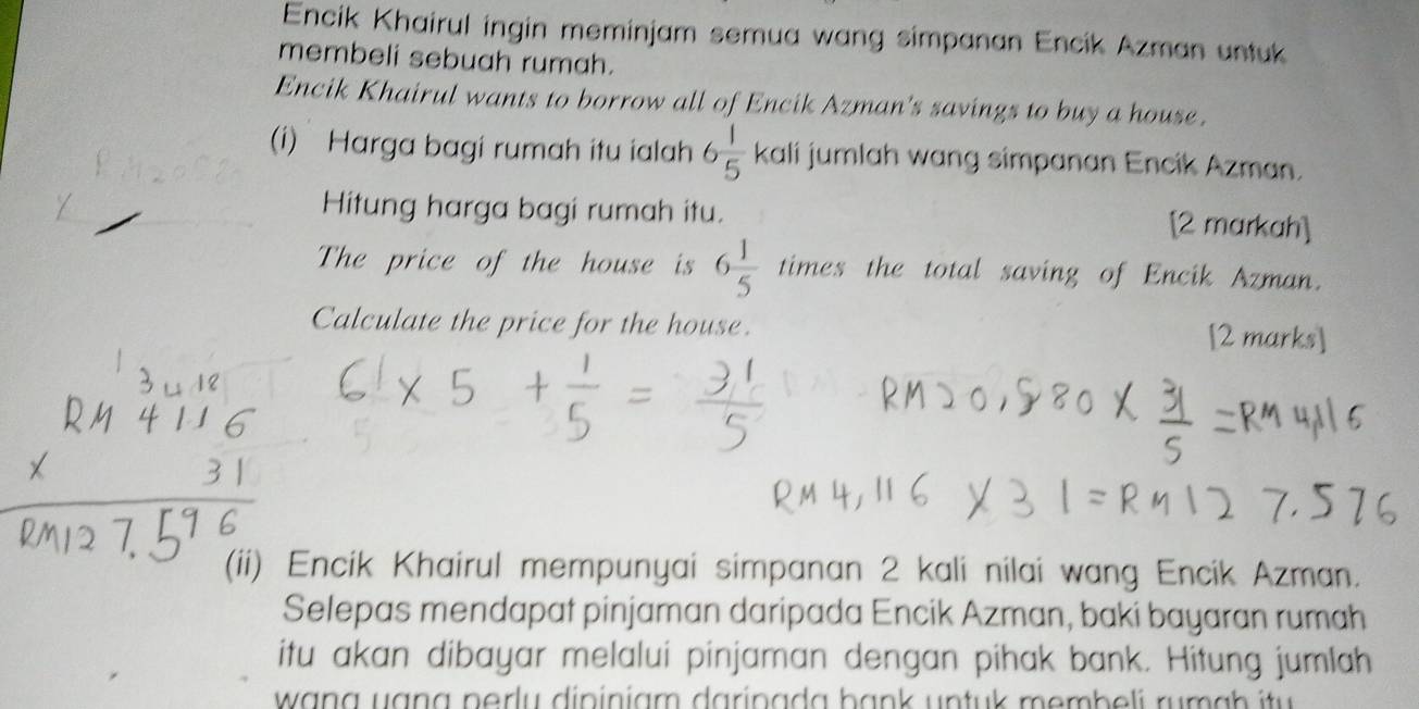 Encik Khairul ingin meminjam semua wang simpanan Encik Azman untuk 
membeli sebuah rumah. 
Encik Khairul wants to borrow all of Encik Azman's savings to buy a house. 
(i) Harga bagi rumah itu ialah 6 1/5  kali jumlah wang simpanan Encik Azman. 
Hitung harga bagi rumah itu. [2 markah] 
The price of the house is 6 1/5  times the total saving of Encik Azman. 
Calculate the price for the house. [2 marks] 
(ii) Encik Khairul mempunyai simpanan 2 kali nilai wang Encik Azman. 
Selepas mendapat pinjaman daripada Encik Azman, baki bayaran rumah 
itu akan dibayar melalui pinjaman dengan pihak bank. Hitung jumlah 
wang uana nerly dininiam darinada bank untuk memb eli ru m a h i