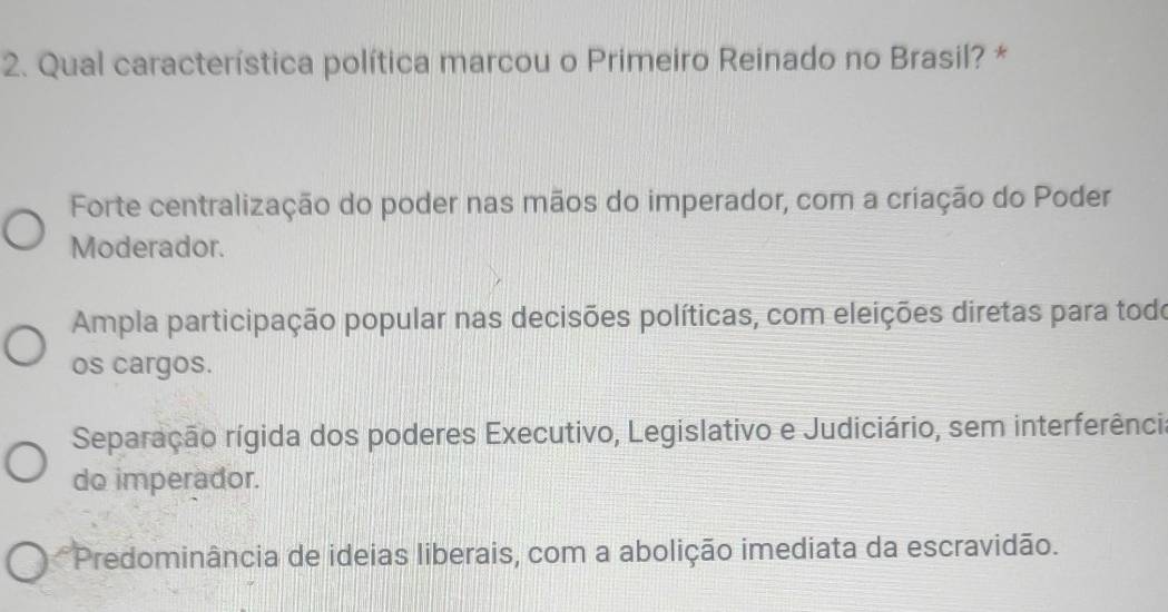 Qual característica política marcou o Primeiro Reinado no Brasil? *
Forte centralização do poder nas mãos do imperador, com a criação do Poder
Moderador.
Ampla participação popular nas decisões políticas, com eleições diretas para todo
os cargos.
Separação rígida dos poderes Executivo, Legislativo e Judiciário, sem interferênci
do imperador.
*Predominância de ideias liberais, com a abolição imediata da escravidão.