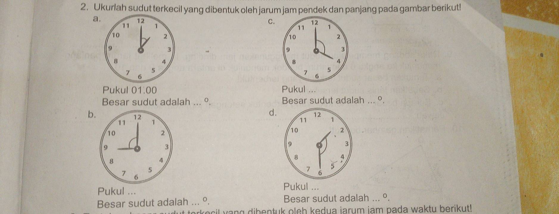 Ukurlah sudut terkecil yang dibentuk oleh jarum jam pendek dan panjang pada gambar berikut!
a.
12
C.
12
11 1 1
11
10
2
10
2
9
3
9
3
8
4
8
4
5
5
7 6
7 6
Pukul 01.00 Pukul
Besar sudut adalah ... º. Besar sudut adalah ... °.
b.
d.
Pukul ...
Pukul ...
Besar sudut adalah ... °. Besar sudut adalah ... º.
te e l v ang dibentuk oleh kedua jarum iam pada waktu berikut!