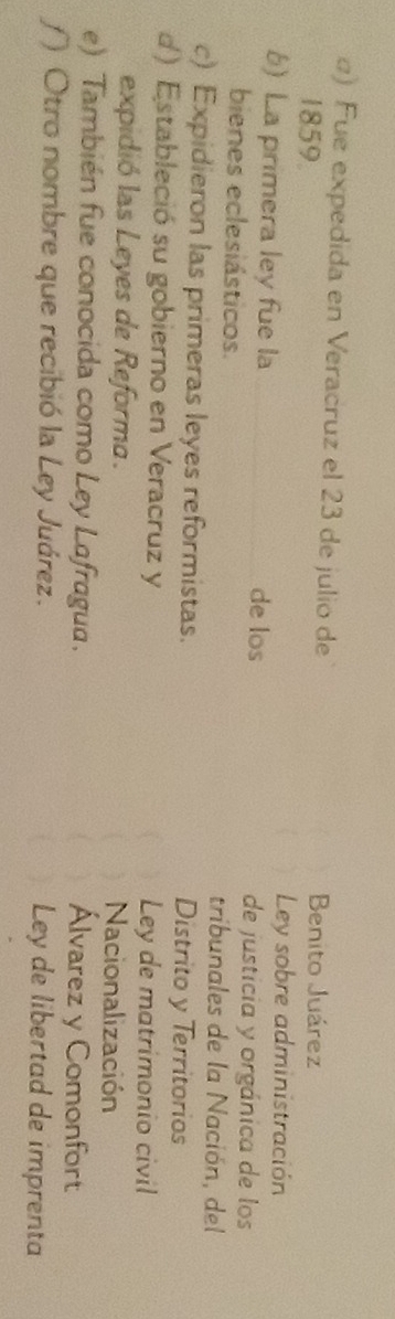α) Fue expedida en Veracruz el 23 de julio de
1859.
Benito Juárez
Ley sobre administración
b) La primera ley fue la de los de justicia y orgánica de los
bienes eclesiásticos. tribunales de la Nación, del
c) Expidieron las primeras leyes reformistas. Distrito y Territorios
d) Estableció su gobierno en Veracruz y Ley de matrimonio civil
expidió las Leyes de Reforma. Nacionalización
e) También fue conocida como Ley Lafragua. Álvarez y Comonfort
f) Otro nombre que recibió la Ley Juárez. Ley de libertad de imprenta