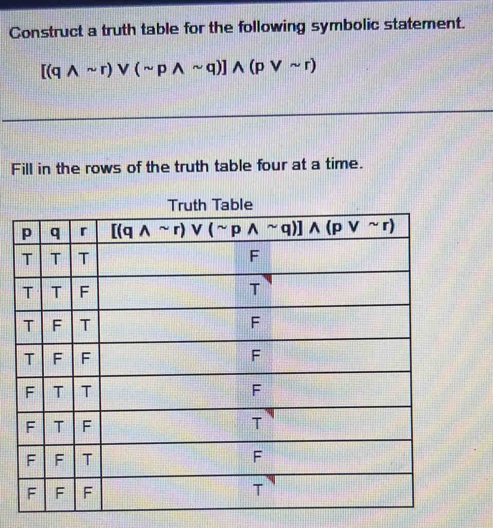 Construct a truth table for the following symbolic statement.
[(qwedge sim r)vee (sim pwedge sim q)]wedge (pvee sim r)
Fill in the rows of the truth table four at a time.