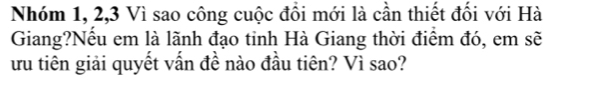 Nhóm 1, 2, 3 Vì sao công cuộc đồi mới là cần thiết đối với Hà 
Giang?Nếu em là lãnh đạo tinh Hà Giang thời điểm đó, em sẽ 
ru tiên giải quyết vấn đề nào đầu tiên? Vì sao?