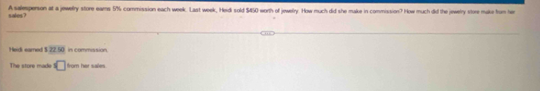 A salesperson at a jewelry store ears 5% commission each week. Last week, Heidi sold $450 worth of jewelry. How much did she make in commission? How much did the jewelry store make from her 
sales? 
Heidi eamed $ 22.50 in commission. 
The store made s□ from her sales.