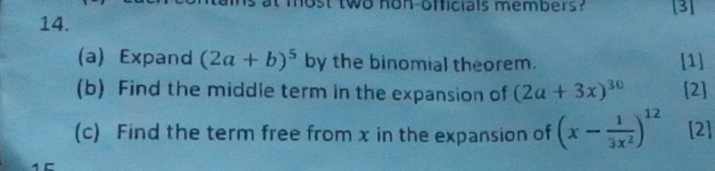 two non-onficials members? [3] 
14. 
(a) Expand (2a+b)^5 by the binomial theorem. [1] 
(b) Find the middle term in the expansion of (2a+3x)^30 [2] 
(c) Find the term free from x in the expansion of (x- 1/3x^2 )^12 [2]