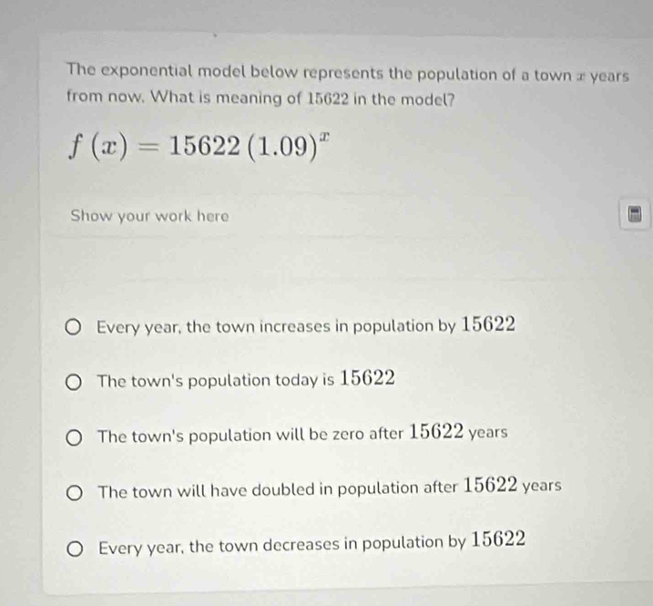 The exponential model below represents the population of a town x years
from now. What is meaning of 15622 in the model?
f(x)=15622(1.09)^x
Show your work here
Every year, the town increases in population by 15622
The town's population today is 15622
The town's population will be zero after 15622 years
The town will have doubled in population after 15622 years
Every year, the town decreases in population by 15622