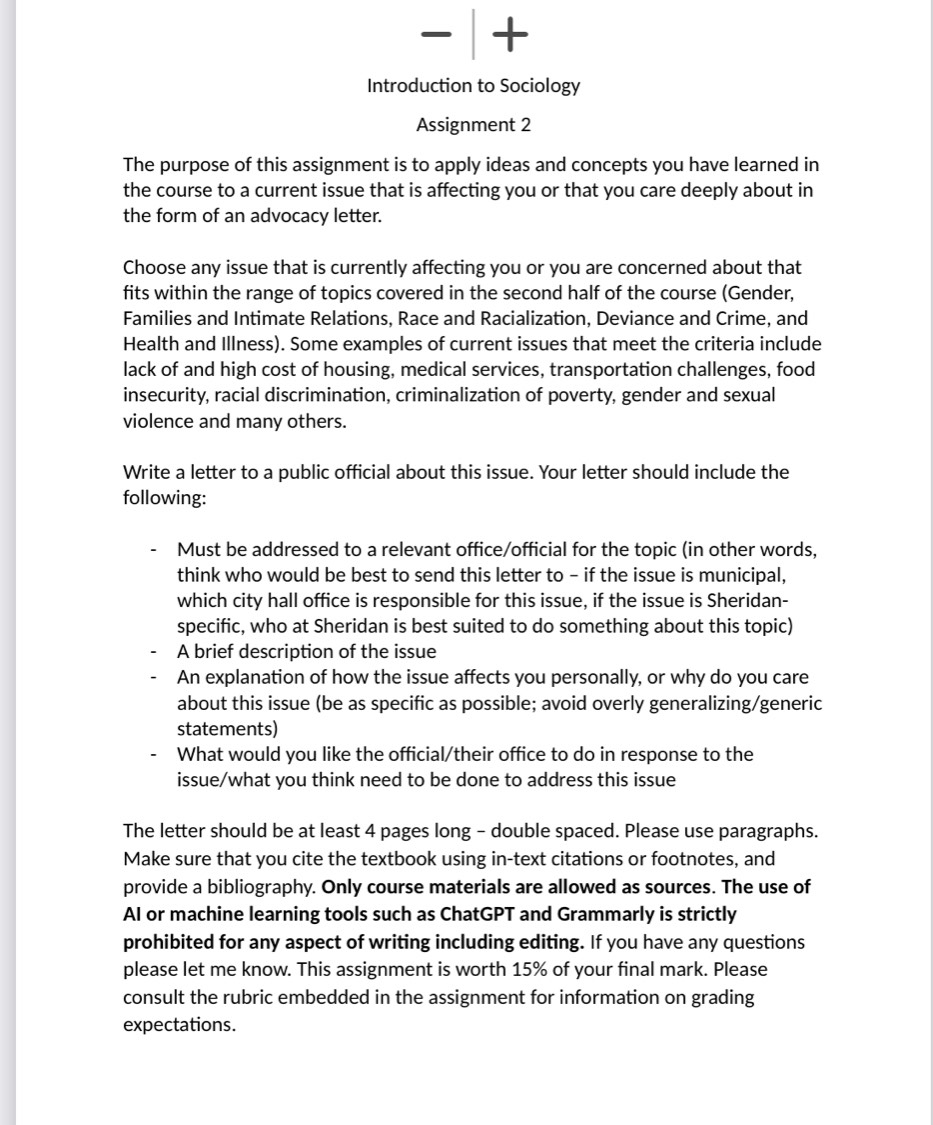 + 
Introduction to Sociology 
Assignment 2 
The purpose of this assignment is to apply ideas and concepts you have learned in 
the course to a current issue that is affecting you or that you care deeply about in 
the form of an advocacy letter. 
Choose any issue that is currently affecting you or you are concerned about that 
fits within the range of topics covered in the second half of the course (Gender, 
Families and Intimate Relations, Race and Racialization, Deviance and Crime, and 
Health and Illness). Some examples of current issues that meet the criteria include 
lack of and high cost of housing, medical services, transportation challenges, food 
insecurity, racial discrimination, criminalization of poverty, gender and sexual 
violence and many others. 
Write a letter to a public official about this issue. Your letter should include the 
following: 
Must be addressed to a relevant office/official for the topic (in other words, 
think who would be best to send this letter to - if the issue is municipal, 
which city hall office is responsible for this issue, if the issue is Sheridan- 
specific, who at Sheridan is best suited to do something about this topic) 
A brief description of the issue 
An explanation of how the issue affects you personally, or why do you care 
about this issue (be as specific as possible; avoid overly generalizing/generic 
statements) 
What would you like the official/their office to do in response to the 
issue/what you think need to be done to address this issue 
The letter should be at least 4 pages long - double spaced. Please use paragraphs. 
Make sure that you cite the textbook using in-text citations or footnotes, and 
provide a bibliography. Only course materials are allowed as sources. The use of 
AI or machine learning tools such as ChatGPT and Grammarly is strictly 
prohibited for any aspect of writing including editing. If you have any questions 
please let me know. This assignment is worth 15% of your final mark. Please 
consult the rubric embedded in the assignment for information on grading 
expectations.