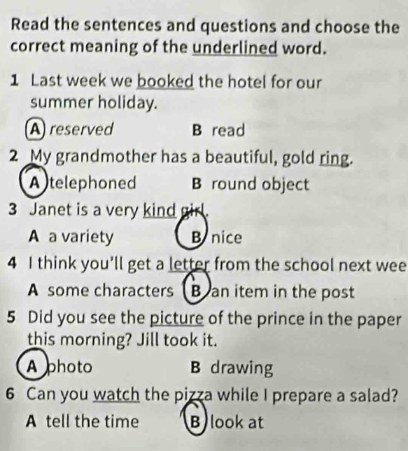 Read the sentences and questions and choose the
correct meaning of the underlined word.
1 Last week we booked the hotel for our
summer holiday.
A reserved B read
2 My grandmother has a beautiful, gold ring.
A telephoned B round object
3 Janet is a very kind girl.
A a variety B nice
4 I think you'll get a letter from the school next wee
A some characters B an item in the post
5 Did you see the picture of the prince in the paper
this morning? Jill took it.
A photo B drawing
6 Can you watch the pizza while I prepare a salad?
A tell the time B look at