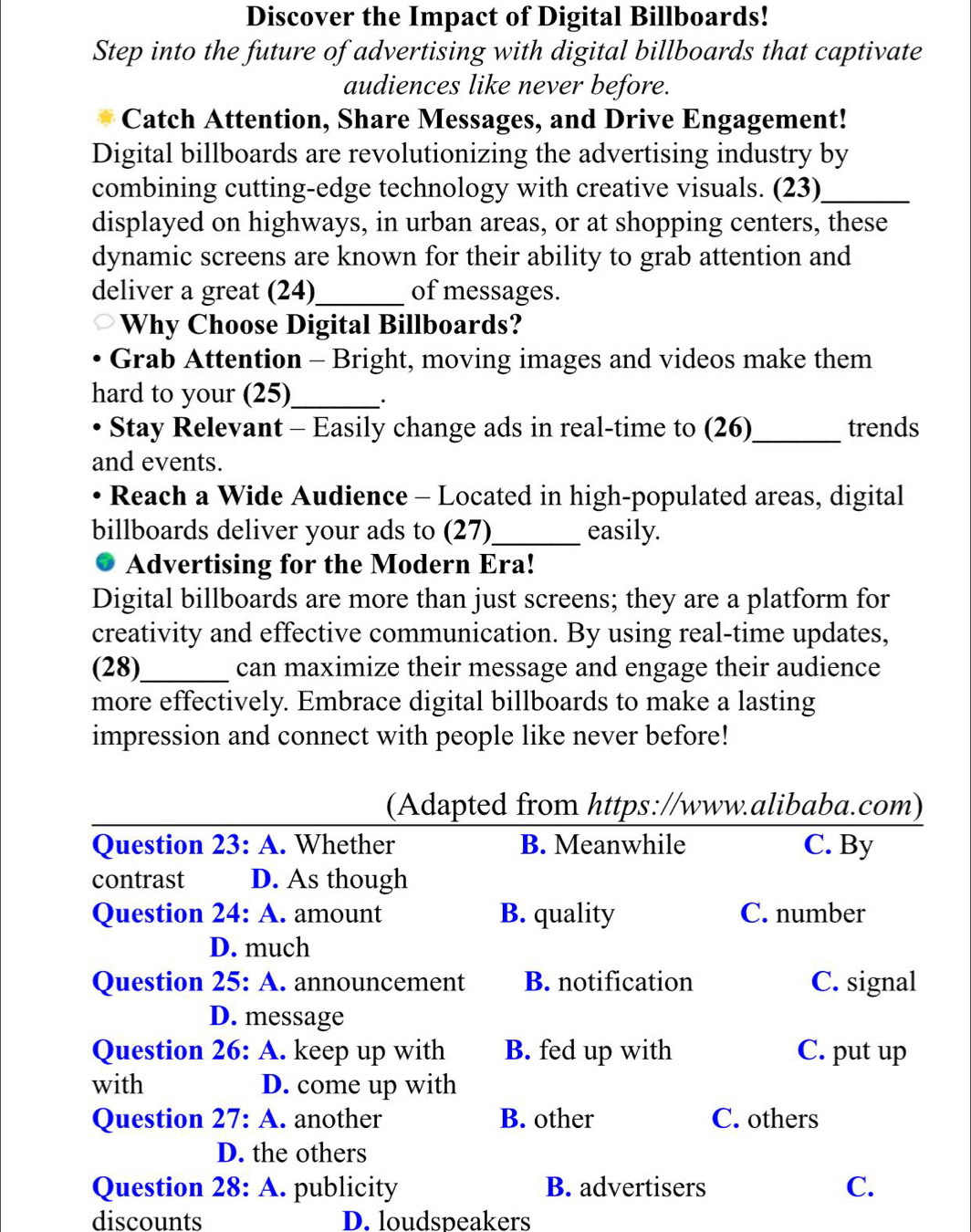 Discover the Impact of Digital Billboards!
Step into the future of advertising with digital billboards that captivate
audiences like never before.
Catch Attention, Share Messages, and Drive Engagement!
Digital billboards are revolutionizing the advertising industry by
combining cutting-edge technology with creative visuals. (23)_
displayed on highways, in urban areas, or at shopping centers, these
dynamic screens are known for their ability to grab attention and
deliver a great (24)_ of messages.
Why Choose Digital Billboards?
Grab Attention - Bright, moving images and videos make them
hard to your (25)_ ·
Stay Relevant - Easily change ads in real-time to (26)_ trends
and events.
Reach a Wide Audience - Located in high-populated areas, digital
billboards deliver your ads to (27)_ easily.
Advertising for the Modern Era!
Digital billboards are more than just screens; they are a platform for
creativity and effective communication. By using real-time updates,
(28)_ can maximize their message and engage their audience
more effectively. Embrace digital billboards to make a lasting
impression and connect with people like never before!
(Adapted from https://www.alibaba.com)
Question 23:A . Whether B. Meanwhile C. By
contrast D. As though
Question 24:A . amount B. quality C. number
D. much
Question 25: A. announcement B. notification C. signal
D. message
Question 26: A. keep up with B. fed up with C. put up
with D. come up with
Question 27:A another B. other C. others
D. the others
Question 28: A. publicity B. advertisers C.
discounts D. loudspeakers