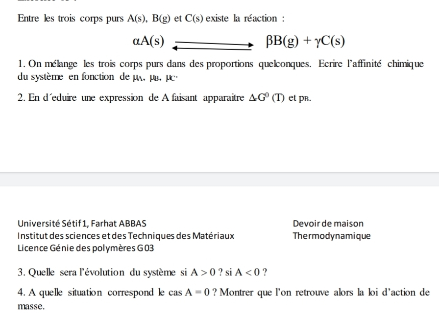 Entre les trois corps purs A(s), B(g) et C(s) existe la réaction :
alpha A(s)
beta B(g)+gamma C(s)
1. On mélange les trois corps purs dans des proportions quelconques. Ecrire l'affinité chimique 
du système en fonction de μA, μв, μc · 
2. En d´eduire une expression de A faisant apparaitre △ r^0(T) et pв. 
Université Sétif1, Farhat ABBAS Devoir de maison 
Institut des sciences et des Techniques des Matériaux Thermodynamique 
Licence Génie des polymères G 03 
3. Quelle sera l'évolution du système si A>0 ? si A<0</tex> ? 
4. A quelle situation correspond le casA=0 ? Montrer que l'on retrouve alors la loi d'action de 
masse.