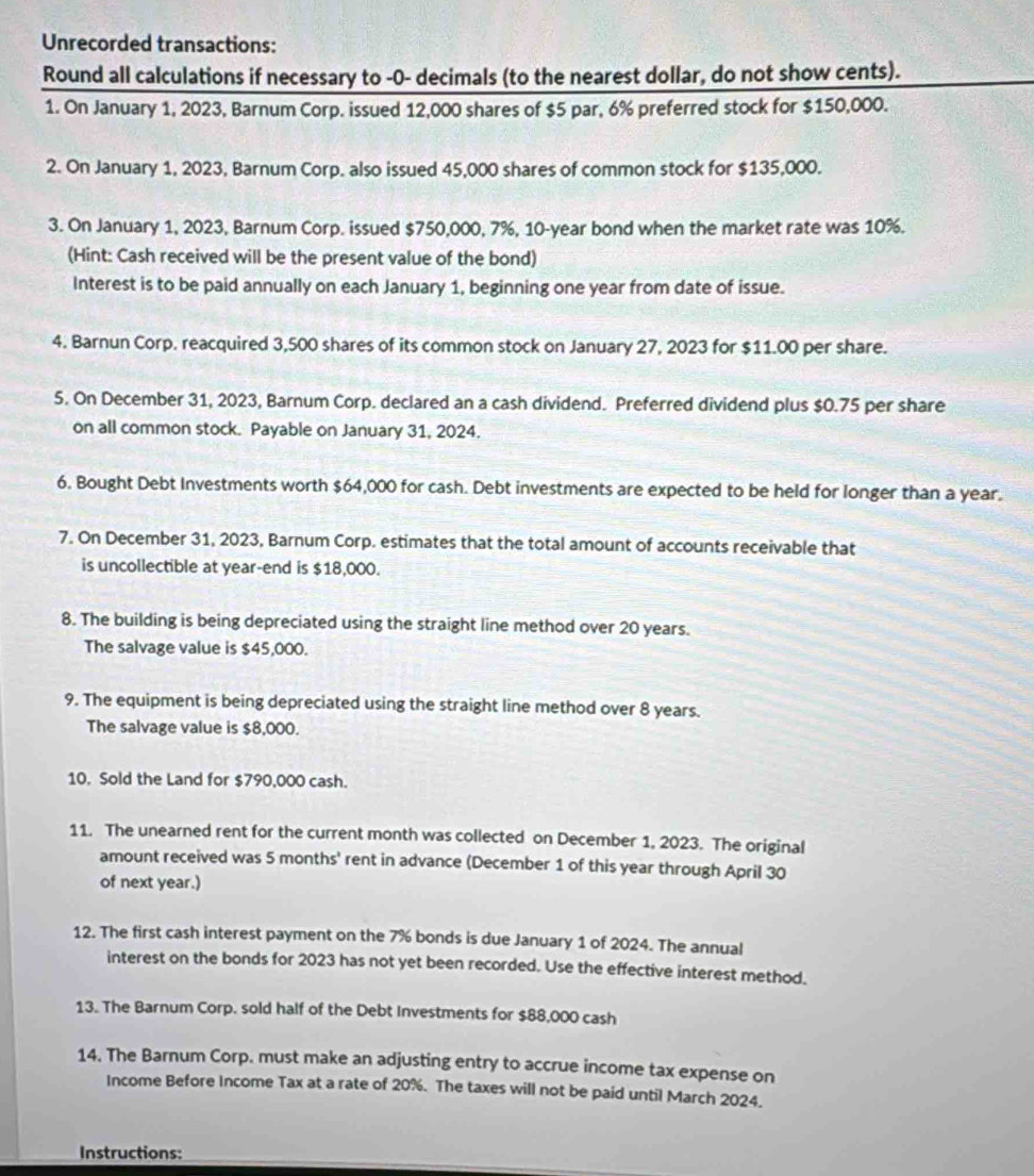 Unrecorded transactions:
Round all calculations if necessary to -0- decimals (to the nearest dollar, do not show cents).
1. On January 1, 2023, Barnum Corp. issued 12,000 shares of $5 par, 6% preferred stock for $150,000.
2. On January 1, 2023, Barnum Corp. also issued 45,000 shares of common stock for $135,000.
3. On January 1, 2023, Barnum Corp. issued $750,000, 7%, 10-year bond when the market rate was 10%.
(Hint: Cash received will be the present value of the bond)
Interest is to be paid annually on each January 1, beginning one year from date of issue.
4. Barnun Corp. reacquired 3,500 shares of its common stock on January 27, 2023 for $11.00 per share.
5. On December 31, 2023, Barnum Corp. declared an a cash dividend. Preferred dividend plus $0.75 per share
on all common stock. Payable on January 31, 2024.
6. Bought Debt Investments worth $64,000 for cash. Debt investments are expected to be held for longer than a year.
7. On December 31, 2023, Barnum Corp. estimates that the total amount of accounts receivable that
is uncollectible at year-end is $18,000.
8. The building is being depreciated using the straight line method over 20 years.
The salvage value is $45,000.
9. The equipment is being depreciated using the straight line method over 8 years.
The salvage value is $8,000.
10. Sold the Land for $790,000 cash.
11. The unearned rent for the current month was collected on December 1, 2023. The original
amount received was 5 months' rent in advance (December 1 of this year through April 30
of next year.)
12. The first cash interest payment on the 7% bonds is due January 1 of 2024. The annual
interest on the bonds for 2023 has not yet been recorded. Use the effective interest method.
13. The Barnum Corp. sold half of the Debt Investments for $88,000 cash
14. The Barnum Corp. must make an adjusting entry to accrue income tax expense on
Income Before Income Tax at a rate of 20%. The taxes will not be paid until March 2024.
Instructions: