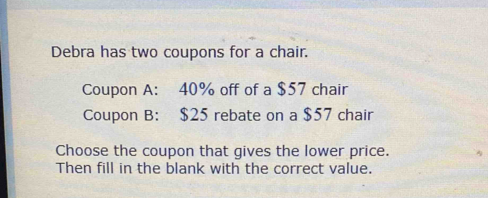 Debra has two coupons for a chair. 
Coupon A: 40% off of a $57 chair 
Coupon B: $25 rebate on a $57 chair 
Choose the coupon that gives the lower price. 
Then fill in the blank with the correct value.