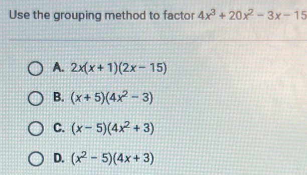 Use the grouping method to factor 4x^3+20x^2-3x-15
A. 2x(x+1)(2x-15)
B. (x+5)(4x^2-3)
C. (x-5)(4x^2+3)
D. (x^2-5)(4x+3)