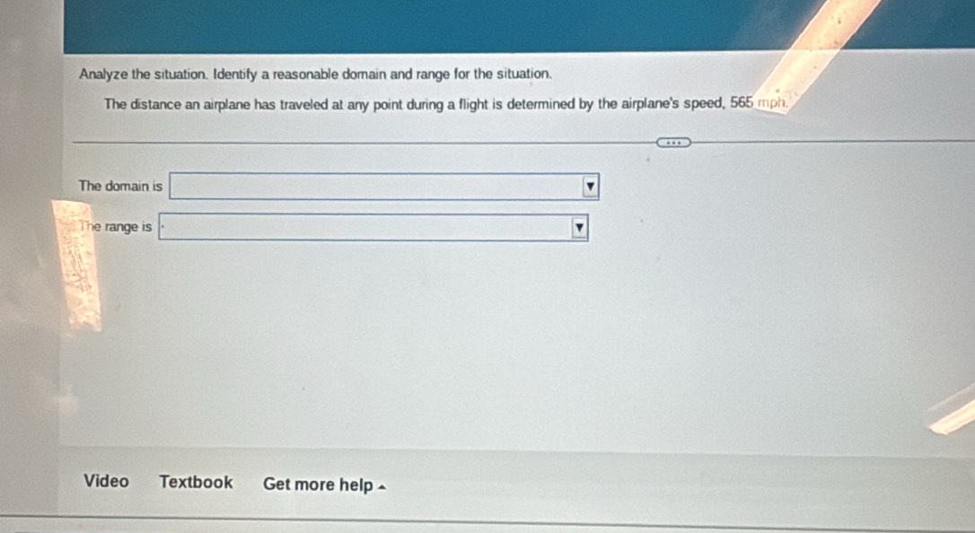 Analyze the situation. Identify a reasonable domain and range for the situation. 
The distance an airplane has traveled at any point during a flight is determined by the airplane's speed, 565 mph. 
_  
□  
The domain is □
- 7/2 ,  4/3 
The range is □ 
Video Textbook Get more help^