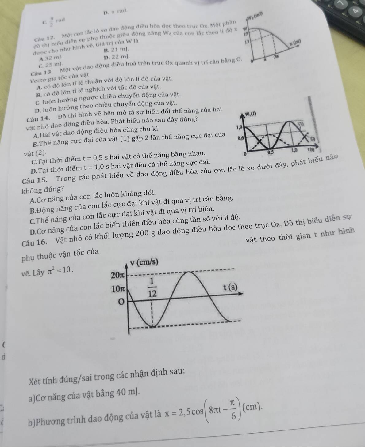 D. π rad.
C.  π /2 rad
Câu 12. Một con lắc lò xo dao động điều hòa dọc theo trục Ox. Một phần W_d(mJ)
19
đồ thị biểu diễn sự phụ thuộc giữa động năng Wa của con lắc theo li độ x w
được cho như hình vẽ, Giá trị của W là
13
x(m)
B. 21 mJ.
A.32 mJ. D. 22 mJ.
Câu 13. Một vật dao động điều hoà trên trục Ox quanh vị trí cân bằng O a 28
C. 25 m]
Vecto gia tốc của vật
A. có độ lớn tỉ lệ thuận với độ lớn li độ của vật.
B. có độ lớn tỉ lệ nghịch với tốc độ của vật.
C. luôn hướng ngược chiều chuyển động của vật.
D. luôn hướng theo chiều chuyển động của vật.
Câu 14. Đồ thị hình vẽ bên mô tả sự biến đổi thế năng của hai
vật nhỏ dao động điều hòa. Phát biểu nào sau đây đúng?
A.Hai vật dao động điều hòa cùng chu kì.
B.Thế năng cực đại của vật (1) gấp 2 lần thế năng cực đại của
vật (2).
C.Tại thời điểm t=0,5s hai vật có thế năng bằng nhau.
D.Tại thời điểm t=1,0s * hai vật đều có thế năng cực đại.
Câu 15. Trong các phát biểu về dao động điều hòa của con lắc lò xo dưới đây, phát biểu nào
không đúng?
A.Cơ năng của con lắc luôn không đổi.
B.Động năng của con lắc cực đại khi vật đi qua vị trí cân bằng.
C.Thế năng của con lắc cực đại khi vật đi qua vị trí biên.
D.Cơ năng của con lắc biến thiên điều hòa cùng tần số với li độ.
Câu 16. Vật nhỏ có khối lượng 200 g dao động điều hòa dọc theo trục Ox. Đồ thị biểu diễn sự
vật theo thời gian t như hình
phụ thuộc vận tốc của
vẽ. Lấy π^2=10.
(
d
Xét tính đúng/sai trong các nhận định sau:
a)Cơ năng của vật bằng 40 mJ.
b)Phương trình dao động của vật là x=2,5cos (8π t- π /6 )(cm).