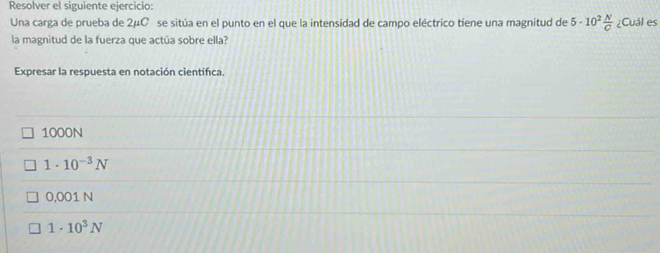 Resolver el siguiente ejercicio:
Una carga de prueba de 2μCé se sitúa en el punto en el que la intensidad de campo eléctrico tiene una magnitud de 5· 10^2 N/C  ¿Cuál es
la magnitud de la fuerza que actúa sobre ella?
Expresar la respuesta en notación científica.
1000N
1· 10^(-3)N
0.001N
1· 10^3N
