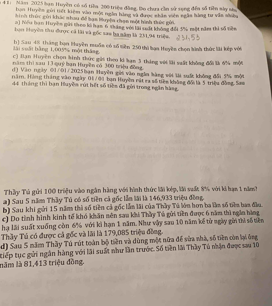a 41: Năm 2025 bạn Huyền có số tiền 200 triệu đồng. Do chưa cần sử sụng đến số tiền này nêm
bạn Huyền gửi tiết kiệm vào một ngân hàng và được nhân viên ngân hàng tư vấn nhiều
hình thức gửi khác nhau để bạn Huyện chọn một hình thức gửi.
a) Nếu bạn Huyền gửi theo kì hạn 6 tháng với lãi suất không đổi 5% một năm thì số tiền
bạn Huyền thu được cả lãi và gốc sau ba năm là 231,94 triệu.
b) Sau 48 tháng bạn Huyền muốn có số tiền 250 thì bạn Huyền chọn hình thức lãi kép với
lãi suất bằng 1,005% một tháng.
c) Bạn Huyền chọn hình thức gửi theo kì hạn 3 tháng với lãi suất không đổi là 6% một
năm thì sau 13 quý bạn Huyền có 300 triệu đồng.
d) Vào ngày 01/01/2025 bạn Huyền gửi vào ngân hàng với lãi suất không đổi 5% một
năm. Hàng tháng vào ngày 01/ 01 bạn Huyền rút ra số tiền không đổi là 5 triệu đồng. Sau
44 tháng thì bạn Huyền rút hết số tiền đã gửi trong ngân hàng.
Thầy Tú gửi 100 triệu vào ngân hàng với hình thức lãi kép, lãi suất 8% với kì hạn 1 năm?
a) Sau 5 năm Thầy Tú có số tiền cả gốc lẫn lãi là 146,933 triệu đồng.
b) Sau khi gửi 15 năm thì số tiền cả gốc lẫn lãi của Thầy Tú lớn hơn ba lần số tiền ban đầu.
c) Do tình hình kinh tế khó khăn nên sau khi Thầy Tú gửi tiền được 6 năm thì ngân hàng
hạ lãi suất xuống còn 6% với kì hạn 1 năm. Như vậy sau 10 năm kể tử ngày gửi thì số tiền
Thầy Tú có được cả gốc và lãi là 179,085 triệu đồng.
d) Sau 5 năm Thầy Tú rút toàn bộ tiền và dùng một nữa để sửa nhà, số tiền còn lại ông
tiếp tục gửi ngân hàng với lãi suất như lần trước. Số tiền lãi Thầy Tú nhận được sau 10
lăm là 81,413 triệu đồng.