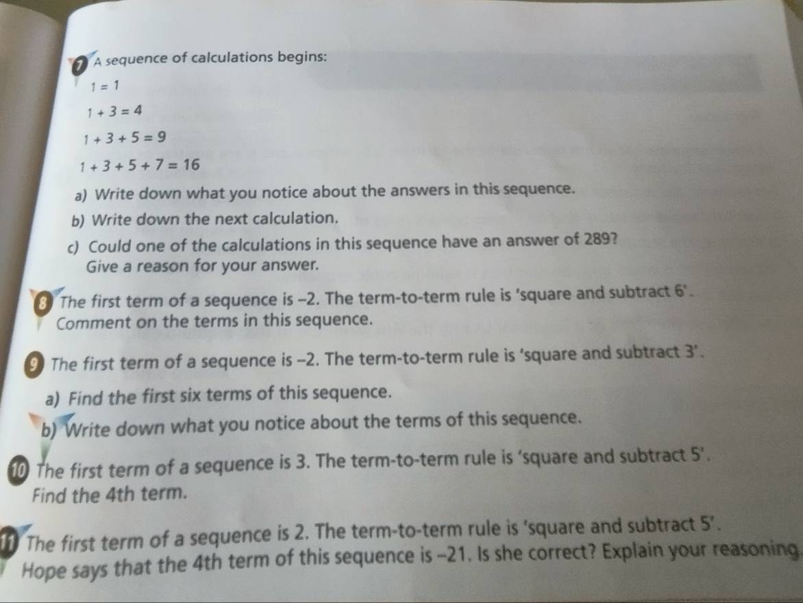 A sequence of calculations begins:
1=1
1+3=4
1+3+5=9
1+3+5+7=16
a) Write down what you notice about the answers in this sequence. 
b) Write down the next calculation. 
c) Could one of the calculations in this sequence have an answer of 289? 
Give a reason for your answer. 
3 The first term of a sequence is -2. The term-to-term rule is ‘square and subtract 6'. 
Comment on the terms in this sequence. 
9 The first term of a sequence is -2. The term-to-term rule is ‘square and subtract 3'. 
a) Find the first six terms of this sequence. 
b) Write down what you notice about the terms of this sequence. 
10 The first term of a sequence is 3. The term-to-term rule is ‘square and subtract 5 ’. 
Find the 4th term. 
The first term of a sequence is 2. The term-to-term rule is 'square and subtract 5'. 
Hope says that the 4th term of this sequence is -21. Is she correct? Explain your reasoning