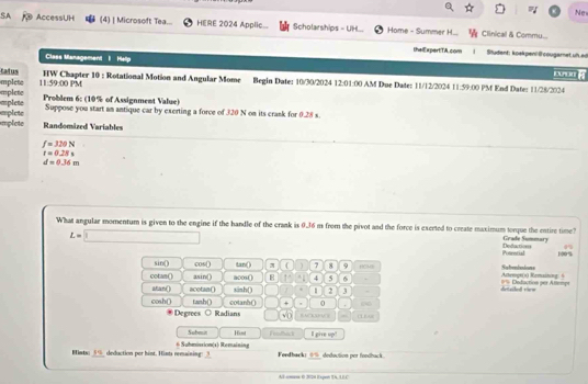 Ne 
SA 9 AccessUH (4) | Microsoft Tea... HERE 2024 Applic... Scholarships - UH. Home - Summer H... Clinical & Commu... 
theiExpertTA. com Student: koekpen! @ cougarnet.uh.ed 
Class Management I Hellp 
tatus HW Chapter 10 : Rotational Motion and Angular Mome Begin Date: 10/30/2024 12:01:00 AM Due Date: 11/12/2024 11:59:00 PM End Date: 11/28/2024 
mplete mplete 11:59:00 PM 
Problem 6: (10% of Assignment Value) 
mplete Suppose you start an antique car by exerting a force of 320 N on its crank for 0.28 s. 
mplete emplete 
Randomized Variables
f=320N
t=0.28s
d=0.36m
What angular momentum is given to the engine if the handle of the crank is 0.36 m from the pivot and the force is exerted to create maximum torque the entire time? Grade Summary
L=□ Deductions 100%
Poaetial 
sin() cos () tan () C 7 8 9 p Sutebisions 
cotan() asin() acos() E I=4 4 5 6 0% Deduction per Altempt Actergt(s) Remaining: 5 
atan() acotan() sinh() 1 2 3 . deteled viem 
0 + 
cosh() tanh() cotanh() RAO B 
Degrees ○ Radians □  √ D 
Soben n Hist Fendback Il give up" 
Mints: 5% deduction por hint. Hints remaining: 3 6 Suhmission(1) Remaining 
Fordback: == dedoction por fondhack. 
Al-omus 0 2024 Expen Th, LEC