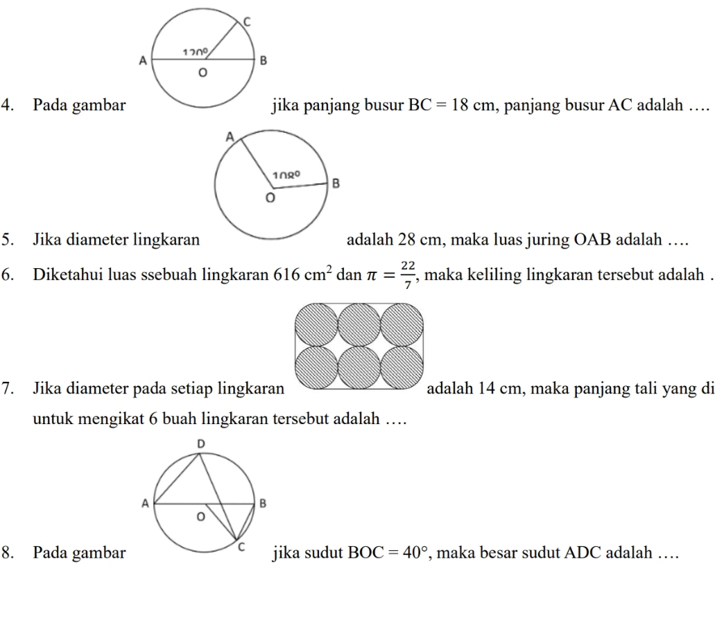 Pada gambarika panjang busur BC=18cm , panjang busur AC adalah …
5. Jika diameter lingkaranadalah 28 cm, maka luas juring OAB adalah …
6. Diketahui luas ssebuah lingkaran 616cm^2 dan π = 22/7  , maka keliling lingkaran tersebut adalah .
7. Jika diameter pada setiap lingkaran adalah 14 cm, maka panjang tali yang di
untuk mengikat 6 buah lingkaran tersebut adalah …
8. Pada gambarjika sudut BOC=40° , maka besar sudut ADC adalah …