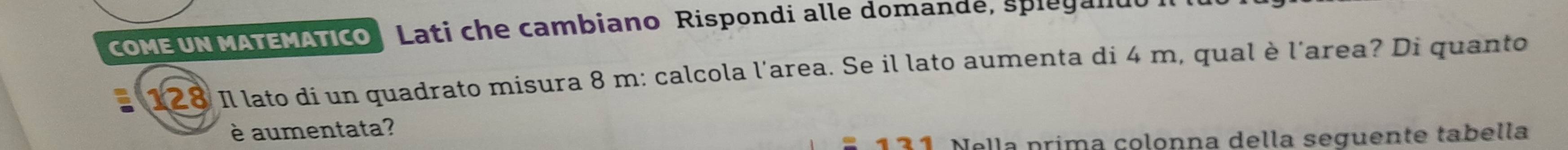 coMEUN MATEMÁTIco Lati che cambiano Rispondi alle domande, spieganu
128 Il lato di un quadrato misura 8 m : calcola l'area. Se il lato aumenta di 4 m, qual è l'area? Di quanto 
è aumentata?
121 Nella prima çolonna della seguente tabella