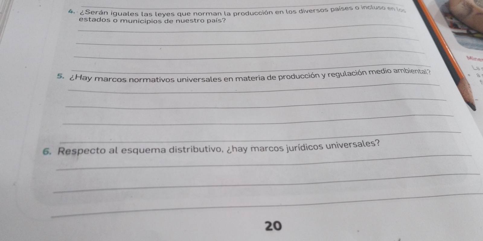 ¿Serán iguales las leyes que norman la producción en los diversos países o incluso en los 
_ 
estados o municipios de nuestro país? 
_ 
_ 
_ 
Mine 
_ 
5. ¿Hay marcos normativos universales en materia de producción y regulación medio ambiental? 
a 
_ 
_ 
_ 
_ 
6. Respecto al esquema distributivo, ¿hay marcos jurídicos universales? 
_ 
_ 
20