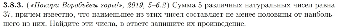 («Покори Воробьёви горы!», 2019, 5-6.2) Сумма 5 различных натуральных чисел равна 
37, причем известно, что наименьшее из этих чисел составляет не менее половины от наиболь- 
шего из них. Найлите эти числа, в ответе залишите их произведение.