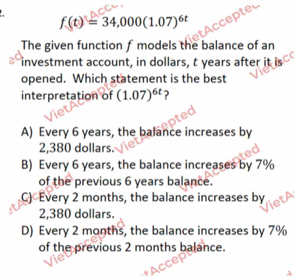 f(t)=34,000(1.07)^6t
The given function f models the balance of an
investment account, in dollars, t years after it is
opened. Which statement is the best
interpretation of (1.07)^6t ?
A) Every 6 years, the balance increases by
2,380 dollars.
B) Every 6 years, the balance increases by 7%
of the previous 6 years balance.
C) Every 2 months, the balance increases by
2,380 dollars.
D) Every 2 months, the balance increases by 7%
of the previous 2 months balance.