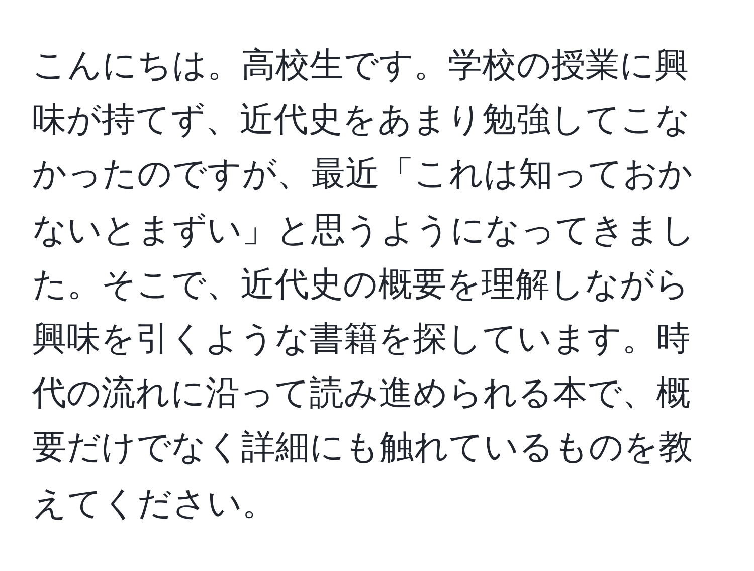 こんにちは。高校生です。学校の授業に興味が持てず、近代史をあまり勉強してこなかったのですが、最近「これは知っておかないとまずい」と思うようになってきました。そこで、近代史の概要を理解しながら興味を引くような書籍を探しています。時代の流れに沿って読み進められる本で、概要だけでなく詳細にも触れているものを教えてください。