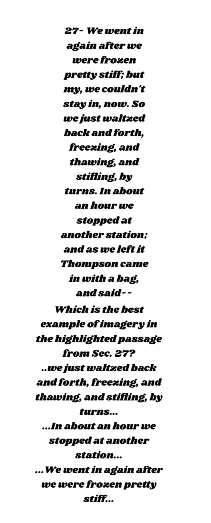 27- We went in
again after we
were frozen
pretty stiff; but
my, we couldn't
stay in, now. So
we just waltzed
back and forth,
freezing, and
thawing, and
stifling, by
turns. In about
an hour we
stopped at
another station;
and as we left it
Thompson came
in with a bag,
and said--
Which is the best
example of imagery in
the highlighted passage
from Sec. 27?..we just waltzed back
and forth, freezing, and
thawing, and stifling, by
turns......In about an hour we
stopped at another
station......We went in again after
we were frozen pretty
stiff...