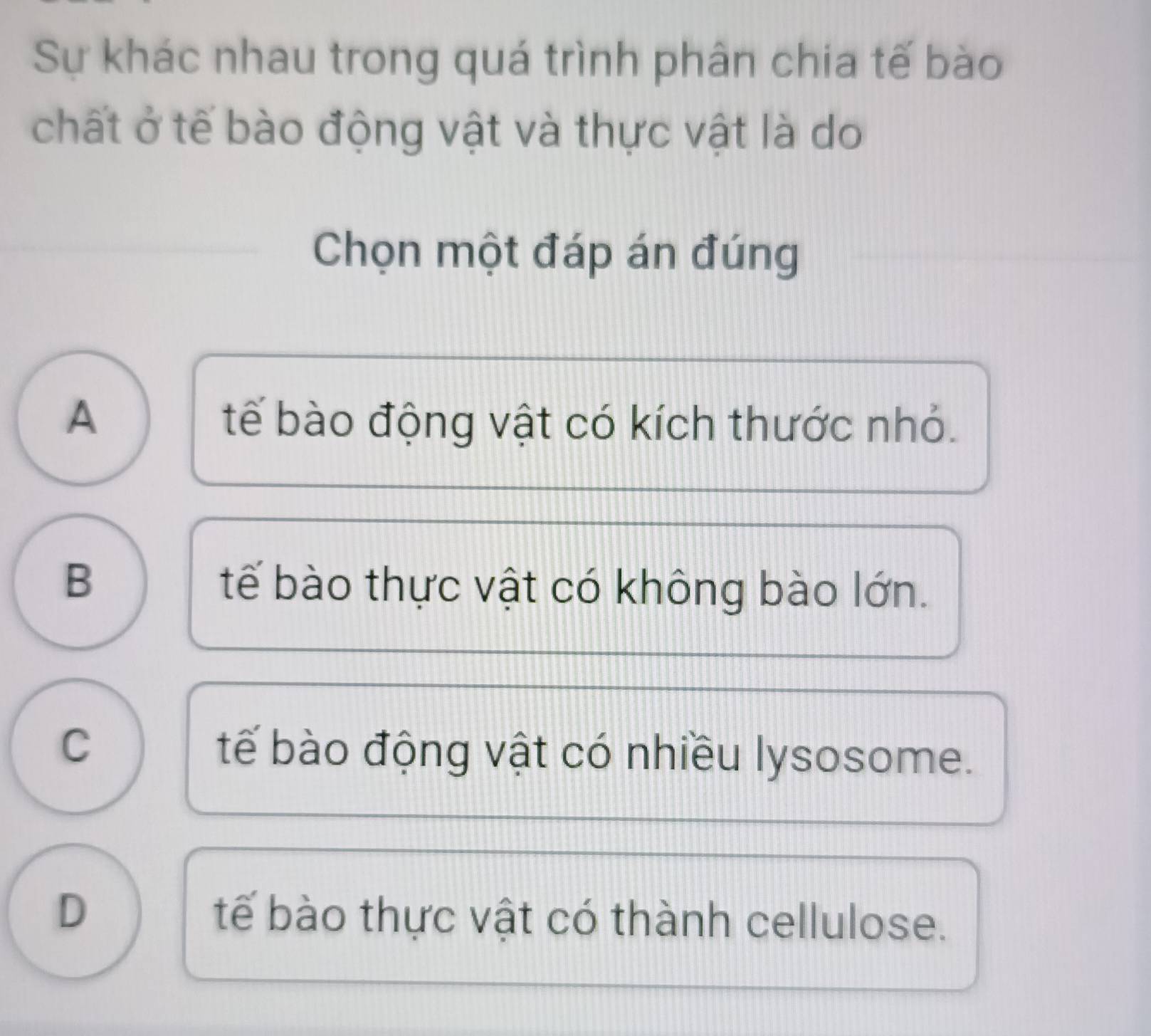 Sự khác nhau trong quá trình phân chia tế bào
chất ở tế bào động vật và thực vật là do
Chọn một đáp án đúng
A tế bào động vật có kích thước nhỏ.
B
tế bào thực vật có không bào lớn.
C tế bào động vật có nhiều lysosome.
D tế bào thực vật có thành cellulose.