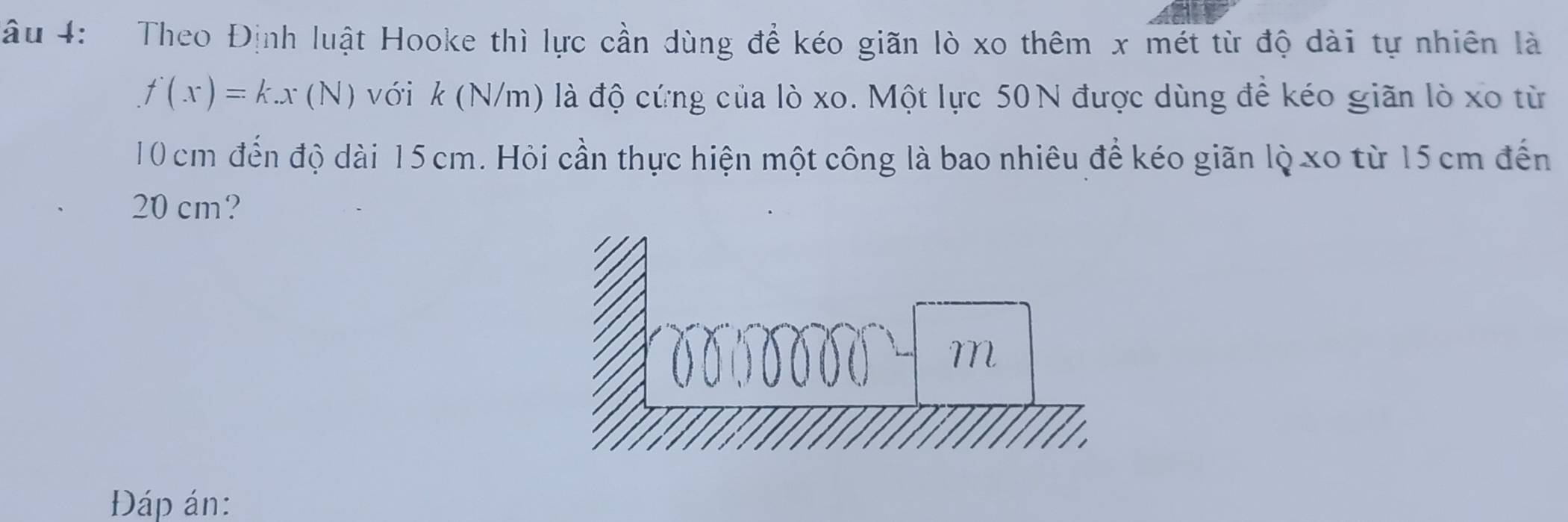 âu 4: Theo Định luật Hooke thì lực cần dùng để kéo giãn lò xo thêm x mét từ độ dài tự nhiên là
f(x)=k.x(N) với k (N/m) là độ cứng của lò xo. Một lực 50N được dùng để kéo giãn lò xo từ
10 cm đến độ dài 15 cm. Hỏi cần thực hiện một công là bao nhiêu để kéo giãn lộ xo từ 15 cm đến
20 cm? 
Đáp án: