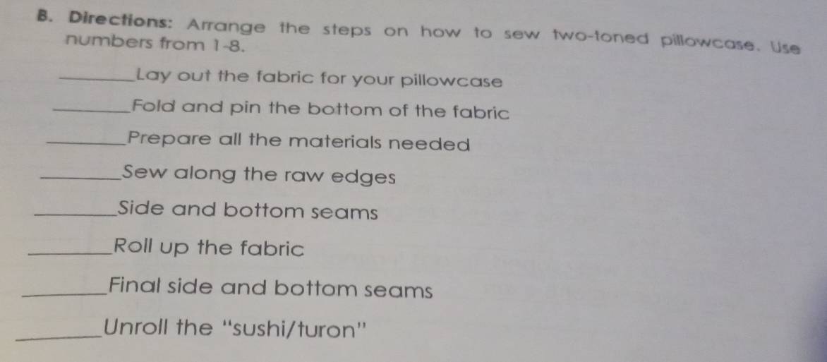 Directions: Arrange the steps on how to sew two-toned pillowcase. Use 
numbers from 1-8. 
_Lay out the fabric for your pillowcase 
_Fold and pin the bottom of the fabric 
_Prepare all the materials needed 
_Sew along the raw edges 
_Side and bottom seams 
_Roll up the fabric 
_Final side and bottom seams 
_Unroll the “'sushi/turon”