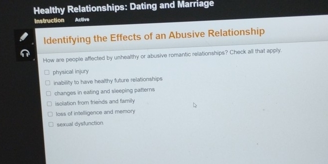 Healthy Relationships: Dating and Marriage
Instruction Active
Identifying the Effects of an Abusive Relationship
How are people affected by unhealthy or abusive romantic relationships? Check all that apply.
physical injury
inability to have healthy future relationships
changes in eating and sleeping patterns
isolation from friends and family
loss of intelligence and memory
sexual dysfunction