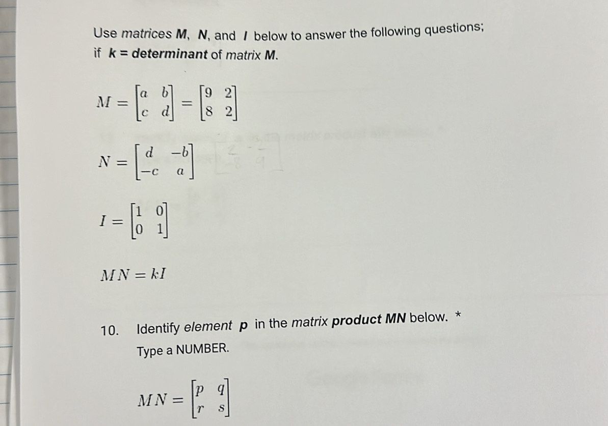 Use matrices M, N, and / below to answer the following questions; 
if k= determinant of matrix M.
M=beginbmatrix a&b c&dendbmatrix =beginbmatrix 9&2 8&2endbmatrix
N=beginbmatrix d&-b -c&aendbmatrix
I=beginbmatrix 1&0 0&1endbmatrix
MN=kI
10. Identify element p in the matrix product MN below. * 
Type a NUMBER.
MN=beginbmatrix p&q r&sendbmatrix